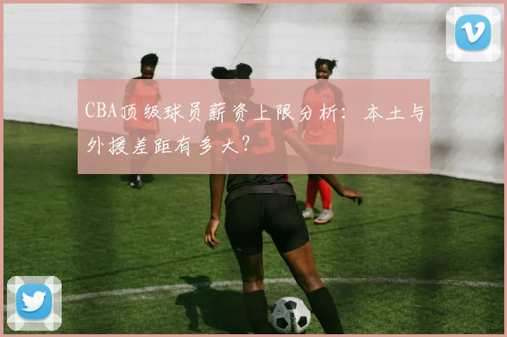 CBA顶级球员薪资上限分析：本土与外援差距有多大？